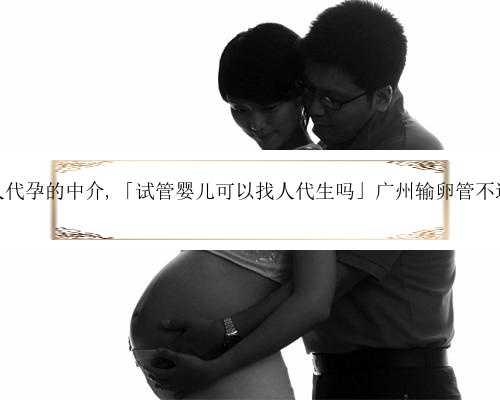 广州找个人代孕的中介,「试管婴儿可以找人代生吗」广州输卵管不通要多少钱