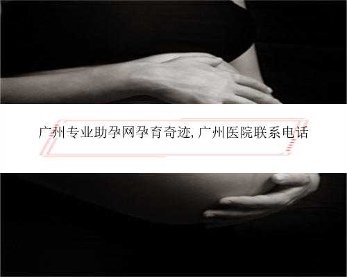 广州专业助孕网孕育奇迹,广州医院联系电话