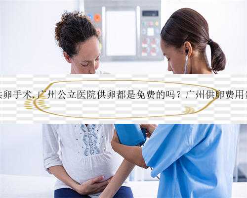 广州供卵手术,广州公立医院供卵都是免费的吗？广州供卵费用贵吗？