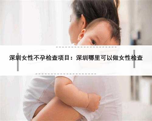 深圳女性不孕检查项目：深圳哪里可以做女性检查