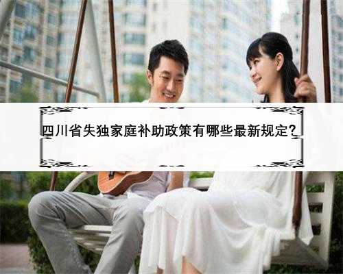 四川省失独家庭补助政策有哪些最新规定？